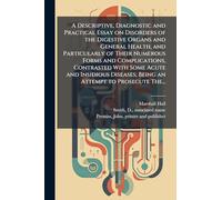 A Descriptive, Diagnostic and Practical Essay on Disorders of the Digestive Organs and General Health, and Particularly of Their Numerous Forms and ... Being an Attempt to Prosecute The...