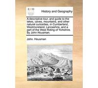 A Descriptive Tour, and Guide to the Lakes, Caves, Mountains, and Other Natural Curiosities, in Cumberland, Westmoreland, Lancashire, and a Part of the West Riding of Yorkshire. by John Housman.