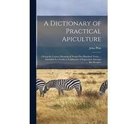 A Dictionary of Practical Apiculture: Giving the Correct Meaning of Nearly Five Hundred Terms ... Intended As a Guide to Uniformity of Expression Amongst Bee-Keepers