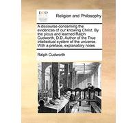 A Discourse Concerning the Evidences of Our Knowing Christ. by the Pious and Learned Ralph Cudworth, D.D. Author of the True Intellectual System of the Universe. with a Preface, Explanatory Notes