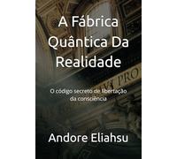 A Fábrica Quântica Da Realidade: O código secreto de libertação da consciência