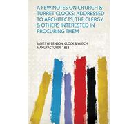 A Few Notes on Church & Turret Clocks: Addressed to Architects, the Clergy, & Others Interested in Procuring Them