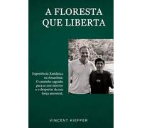 A FLORESTA QUE LIBERTA: Experiéncia Xamánica na Amazónia : O caminho sagrado para a cura interior e o despertar da sua força ancestral