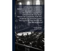 A Full And Complete Refutation Of The Evidence Of Mr. Joseph Fletcher, Before The Committee Appointed By The Hon. House Of Commons, For The Purpose Of ... The State Of The Police Of The Metropolis