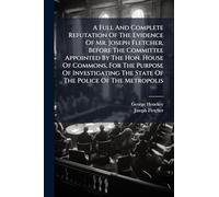 A Full And Complete Refutation Of The Evidence Of Mr. Joseph Fletcher, Before The Committee Appointed By The Hon. House Of Commons, For The Purpose Of ... The State Of The Police Of The Metropolis