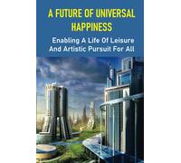 A Future Of Universal Happiness: Enabling A Life Of Leisure And Artistic Pursuit For All: Allow A Life Of Recreation And Artistic Pursuit For Everyone