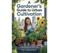 A Gardener's Guide to Urban Cultivation: Practical Tips for Growing Fresh Vegetables, Herbs and Flowers in Small Spaces for a Sustainable and Healthy Lifestyle