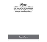 A glossary; or, Collection of words, phrases, names, and allusions to customs, proverbs, etc., which have been thought to require illustration in the ... and his contemporaries (Volume I) A.-J.