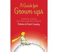 A Guide for Grown-Ups: Essential Wisdom from the Collected Works of Antoine De Saint-Exupery