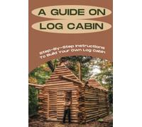 A Guide On Log Cabin: Step-By-Step Instructions To Build Your Own Log Cabin: Techniques Of Building A Log Cabin