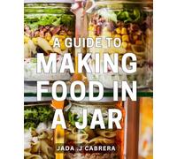 A Guide To Making Food In A Jar: Unlock the Art of Preserving Food with these Step-by-Step Jar Recipes - Perfect for Health-Conscious Foodies and Homemakers.