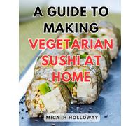 A Guide To Making Vegetarian Sushi At Home: Delicious Plant-Based Sushi Recipes: Master the Art of Crafting Vegetarian Rolls in Your Kitchen