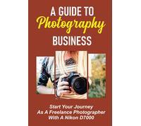 A Guide To Photography Business: Start Your Journey As A Freelance Photographer With A Nikon D7000: Starting As A Freelance Photographer