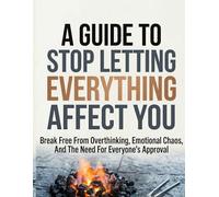 A GUIDE TO STOP LETTING EVERYTHING AFFECT: Break Free from Overthinking, Emotional Chaos, and the Need for Everyone's Approval