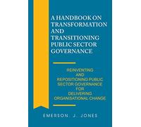 A Handbook on Transformation and Transitioning Public Sector Governance: Reinventing and Repositioning Public Sector Governance for Delivering Organisational Change