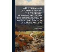 A Historical and Descriptive View of the Parishes of Monkwearmouth and Bishopwearmouth and the Port and Borough of Sunderland, Etc