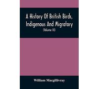 A History Of British Birds, Indigenous And Migratory: Including Their Organization, Habits, And Relation; Remarks On Classification And Nomenclature; ... To Practical Ornithology (Volume Iii)
