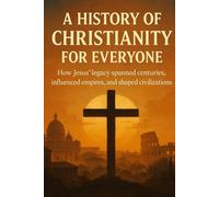A History of Christianity for Everyone: How Jesus' legacy spanned centuries, influenced empires, and shaped civilizations