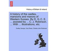 A History of the Castles, Mansions and Manors of Western Sussex. by D. G. C. E. ... Assisted by ... C. J. Robinson. ... with ... Illustrations, Etc. Part I.