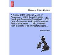 A history of the Island of Mona or Anglesey ... being the prize essay ... at the Royal Beaumaris Eisteddfod ... 1832. (A brief sketch of the Royal ... from the Bangor and Chester papers.).