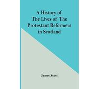 A History Of The Lives Of The Protestant Reformers In Scotland