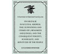 A Letter to Grover Cleveland : On His False Inaugural Address, The Usurpations and Crimes of Lawmakers and Judges, and the Consequent Poverty, Ignorance, and Servitude Of The People