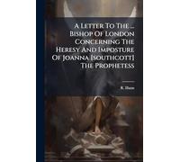 A Letter To The ... Bishop Of London Concerning The Heresy And Imposture Of Joanna [southcott] The Prophetess