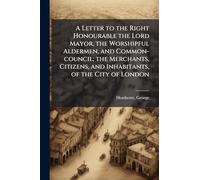 A Letter to the Right Honourable the Lord Mayor, the Worshipful Aldermen, and Common-council; the Merchants, Citizens, and Inhabitants, of the City of London