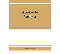 A lexicon to Aeschylus: containing a critical explanation of the more difficult passages in the seven tragedies