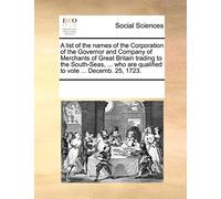A List of the Names of the Corporation of the Governor and Company of Merchants of Great Britain Trading to the South-Seas, ... Who Are Qualified to Vote ... Decemb. 25, 1723.