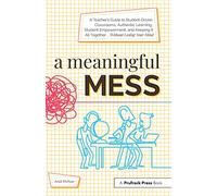A Meaningful Mess: A Teacher's Guide to Student-Driven Classrooms, Authentic Learning, Student Empowerment, and Keeping It All Together Without Losing Your Mind