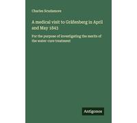 A medical visit to Gräfenberg in April and May 1843: For the purpose of investigating the merits of the water-cure treatment