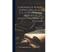 A Memoir of Robert Surtees, Esq., M. A., F. S. A., Author of the History of the County Palatine of Durham