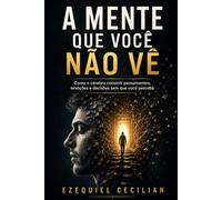 A MENTE QUE VOCÊ NÃO VÊ: Como o cérebro constrói pensamentos, emoções e decisões sem que você perceba