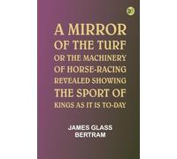 A Mirror of the Turf; Or, The Machinery of Horse-Racing Revealed, Showing the Sport of Kings as It Is To-Day