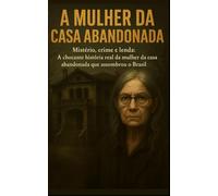 A Mulher da Casa Abandonada: Mistério, crime e lenda: A chocante história real da mulher da casa abandonada que assombrou o Brasil