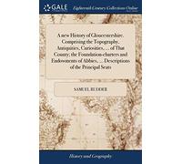A new History of Gloucestershire. Comprising the Topography, Antiquities, Curiosities, ... of That County; the Foundation-charters and Endowments of Abbies, ... Descriptions of the Principal Seats