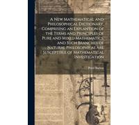 A New Mathematical and Philosophical Dictionary, Comprising an Explantion of the Terms and Principles of Pure and Mixed Mathematics, and Such Branches ... Are Susceptible of Mathematical Investigation