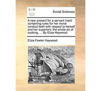 A New Present for a Servant Maid: Containing Rules for Her Moral Conduct Both with Respect to Herself and Her Superiors: The Whole Art of Cooking, ... by Eliza Haywood.
