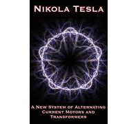 A New System of Alternating Current Motors and Transformers and Other Essays: Collected Writings on Electricity, Motors, Transformers, and Modern Power Systems
