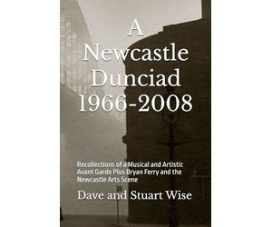 A Newcastle Dunciad 1966-2008: Recollections of a Musical and Artistic Avant Garde Plus Bryan Ferry and the Newcastle Arts Scene (WiseEbooks)