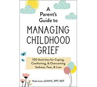 A Parent's Guide to Managing Childhood Grief : 100 Activities for Coping, Comforting, & Overcoming Sadness, Fear, & Loss