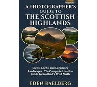 A Photographer's Guide to the Scottish Highlands: Glens, Lochs, and Legendary Landscapes: The Complete Location Guide to Scotland's Wild North (A Photographer’s Guide Series)