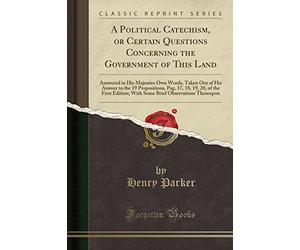 A Political Catechism, or Certain Questions Concerning the Government of This Land: Answered in His Majesties Own Words, Taken Out of His Answer to ... With Some Brief Observations Thereupon