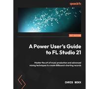A Power User's Guide to FL Studio 21: Master the art of music production and advanced mixing techniques to create Billboard-charting records