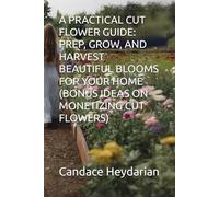 A PRACTICAL CUT FLOWER GUIDE: PREP, GROW, AND HARVEST BEAUTIFUL BLOOMS FOR YOUR HOME (BONUS IDEAS ON MONETIZING CUT FLOWERS)