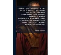 A Practical Grammar of the Latin Tongue, Containing the Inflections and Elementary Principles of Translation and Construction, Intended for Use in ... the Exigencies of Self-instructing Students