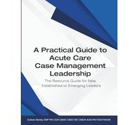 A Practical Guide to Acute Care Case Management Leadership: The Resource Guide for New, Established or Emerging Leaders