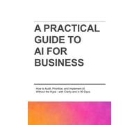 A PRACTICAL GUIDE TO AI FOR BUSINESS: How to Audit, Prioritize, and Implement AI Without the Hype-with Clarity and in 90 Days.