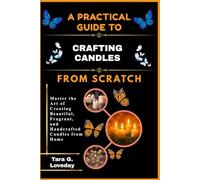 A PRACTICAL GUIDE TO CRAFTING CANDLES FROM SCRATCH: Master the Art of Creating Beautiful, Fragrant, and Handcrafted Candles from Home